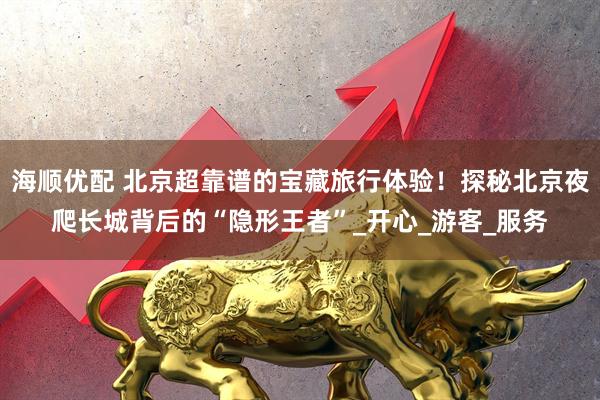 海顺优配 北京超靠谱的宝藏旅行体验！探秘北京夜爬长城背后的“隐形王者”_开心_游客_服务