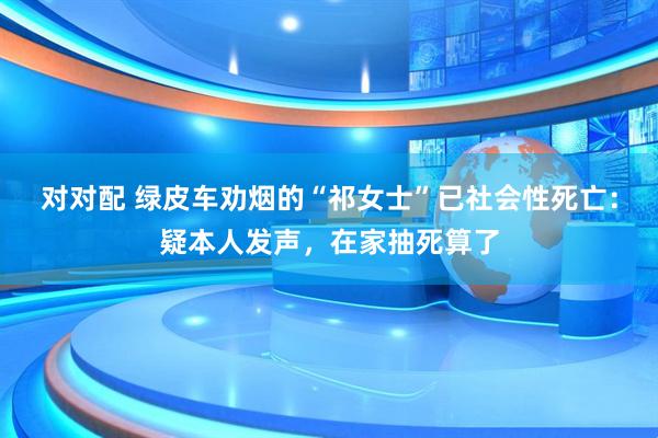 对对配 绿皮车劝烟的“祁女士”已社会性死亡：疑本人发声，在家抽死算了