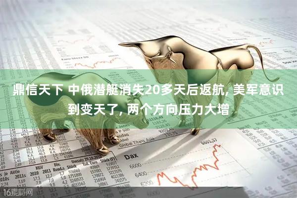 鼎信天下 中俄潜艇消失20多天后返航, 美军意识到变天了, 两个方向压力大增