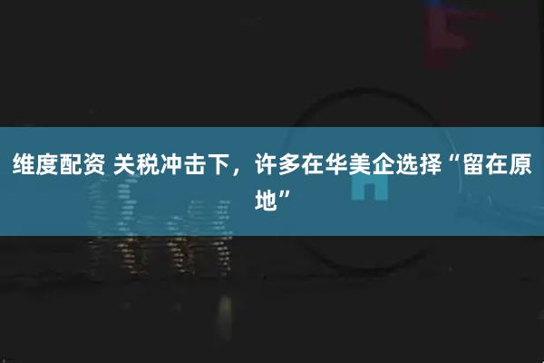 维度配资 关税冲击下，许多在华美企选择“留在原地”