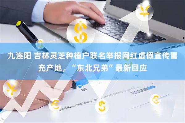 九连阳 吉林灵芝种植户联名举报网红虚假宣传冒充产地，“东北兄弟”最新回应