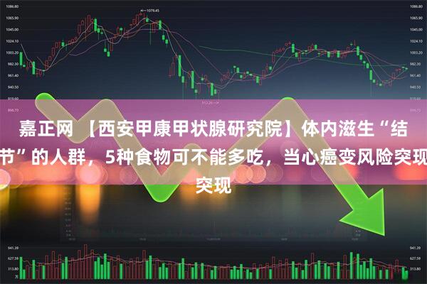 嘉正网 【西安甲康甲状腺研究院】体内滋生“结节”的人群，5种食物可不能多吃，当心癌变风险突现
