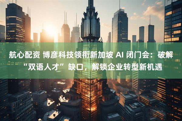 航心配资 博彦科技领衔新加坡 AI 闭门会：破解 “双语人才” 缺口，解锁企业转型新机遇