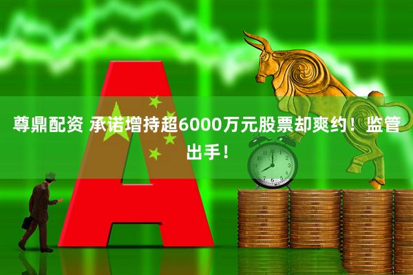 尊鼎配资 承诺增持超6000万元股票却爽约！监管出手！